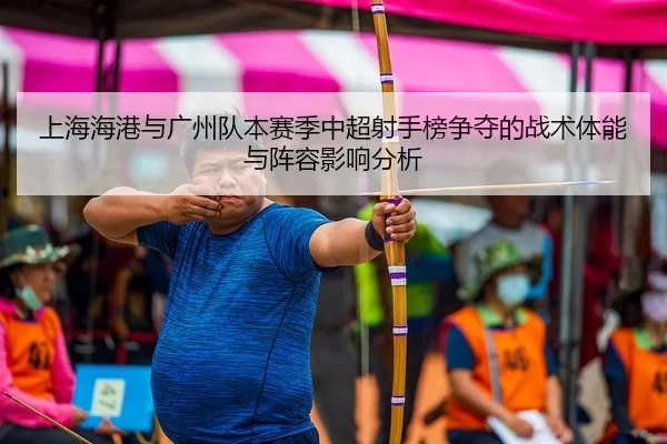 上海海港与广州队本赛季中超射手榜争夺的战术体能与阵容影响分析